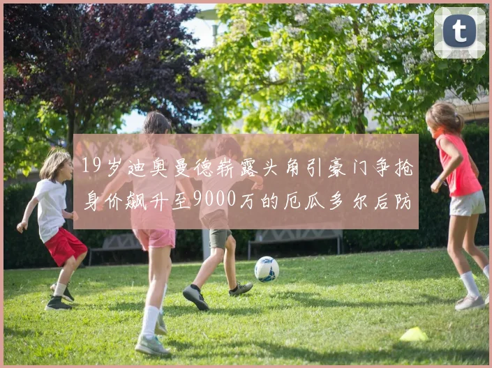 19岁迪奥曼德崭露头角引豪门争抢身价飙升至9000万的厄瓜多尔后防新星