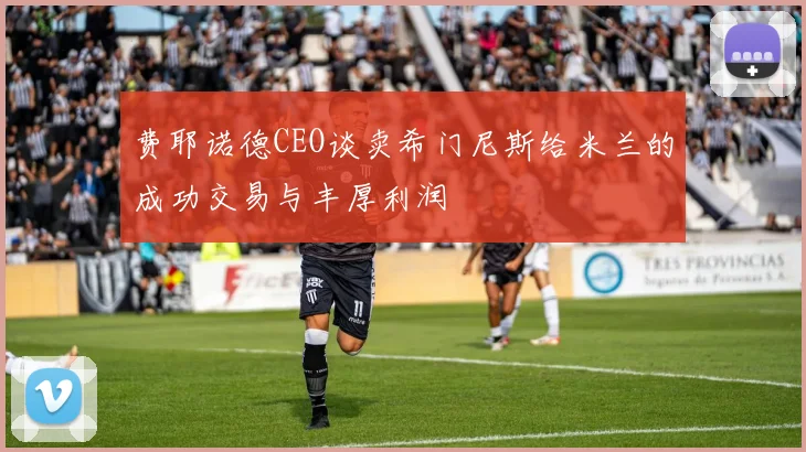 费耶诺德CEO谈卖希门尼斯给米兰的成功交易与丰厚利润
