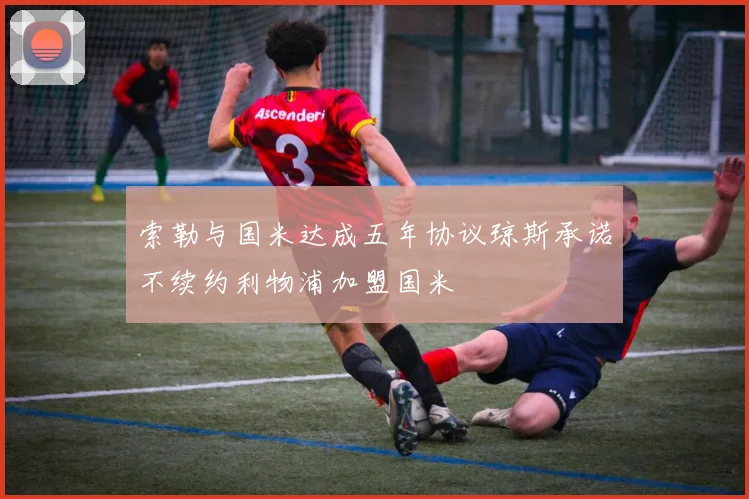 索勒与国米达成五年协议琼斯承诺不续约利物浦加盟国米