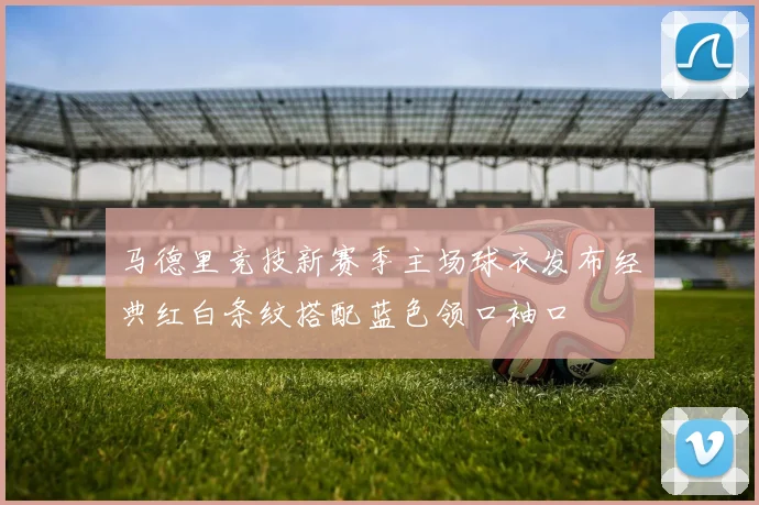 马德里竞技新赛季主场球衣发布经典红白条纹搭配蓝色领口袖口