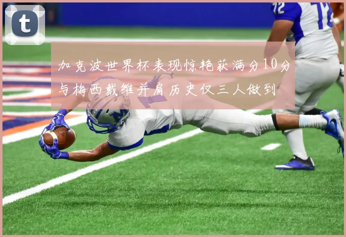 加克波世界杯表现惊艳获满分10分与梅西戴维并肩历史仅三人做到
