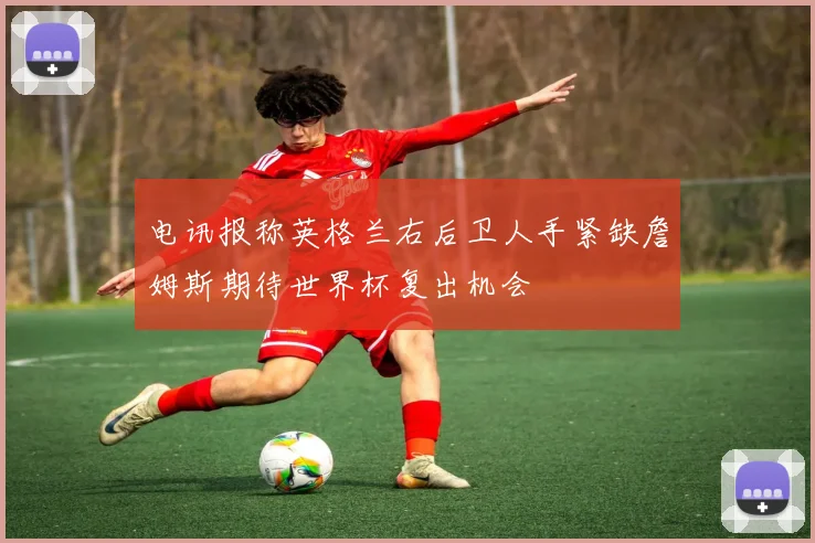 电讯报称英格兰右后卫人手紧缺詹姆斯期待世界杯复出机会