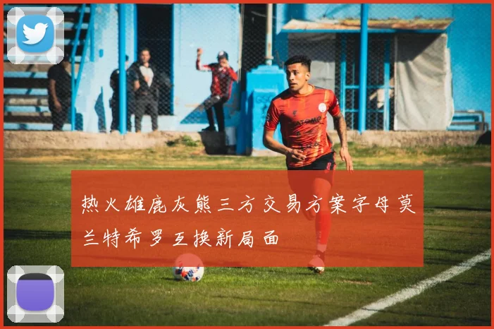 热火雄鹿灰熊三方交易方案字母莫兰特希罗互换新局面