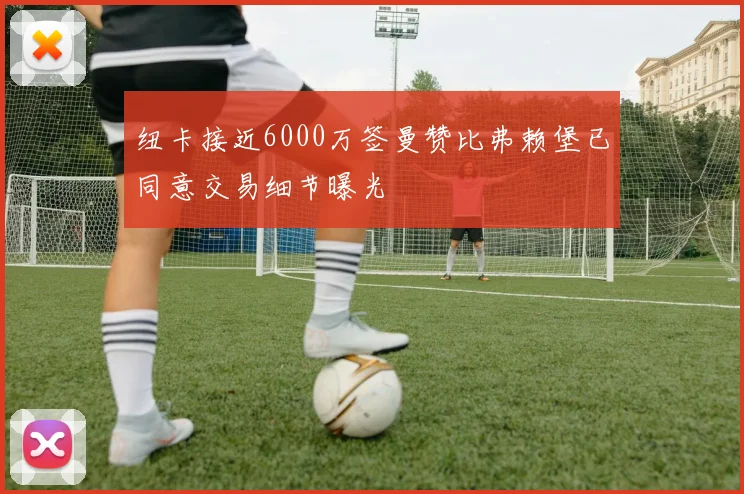 纽卡接近6000万签曼赞比弗赖堡已同意交易细节曝光