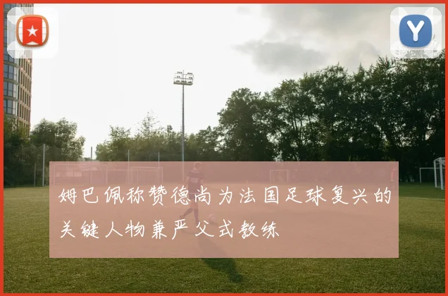 姆巴佩称赞德尚为法国足球复兴的关键人物兼严父式教练