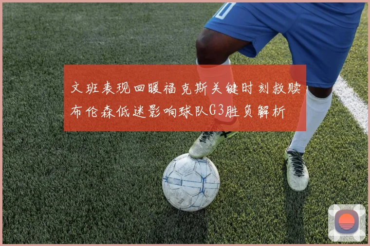 文班表现回暖福克斯关键时刻救赎布伦森低迷影响球队G3胜负解析
