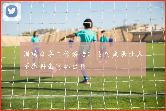 周琦分享工作感悟：飞行疲惫让人不愿再坐飞机出行