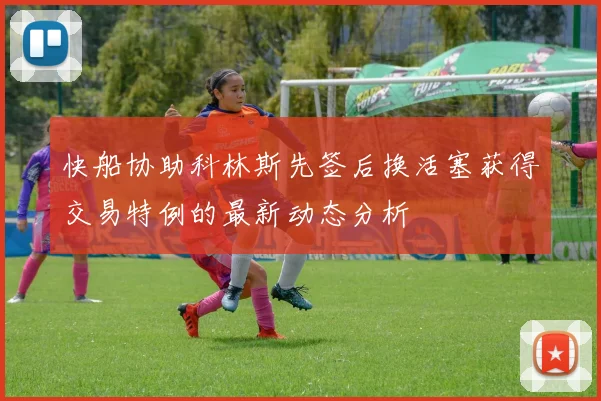 快船协助科林斯先签后换活塞获得交易特例的最新动态分析