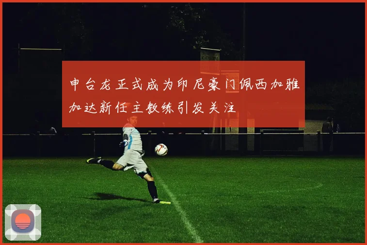 申台龙正式成为印尼豪门佩西加雅加达新任主教练引发关注