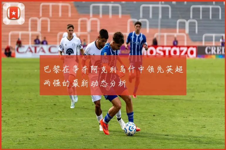巴黎在争夺阿克利乌什中领先英超两强的最新动态分析