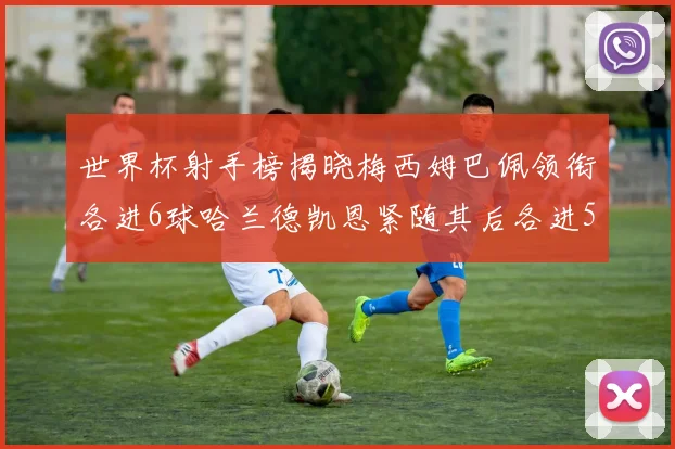 世界杯射手榜揭晓梅西姆巴佩领衔各进6球哈兰德凯恩紧随其后各进5球