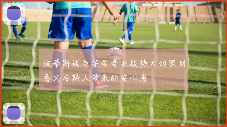 波蒂斯谈与字母哥共战热火的深刻意义与熟人带来的安心感