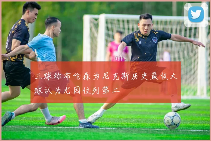 三球称布伦森为尼克斯历史最佳大球认为尤因位列第二