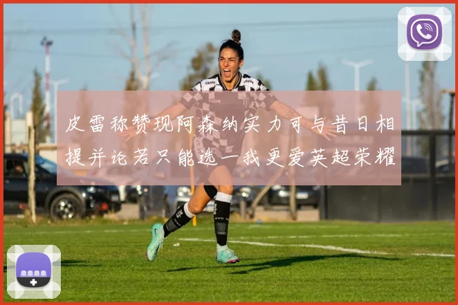 皮雷称赞现阿森纳实力可与昔日相提并论若只能选一我更爱英超荣耀