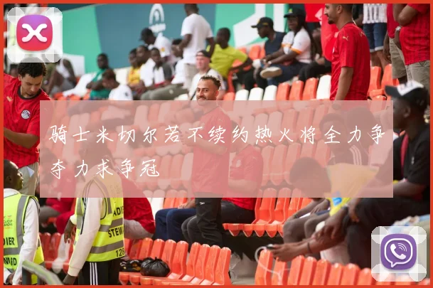 骑士米切尔若不续约热火将全力争夺力求争冠