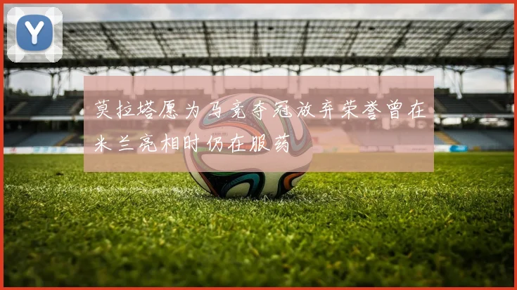 莫拉塔愿为马竞夺冠放弃荣誉曾在米兰亮相时仍在服药