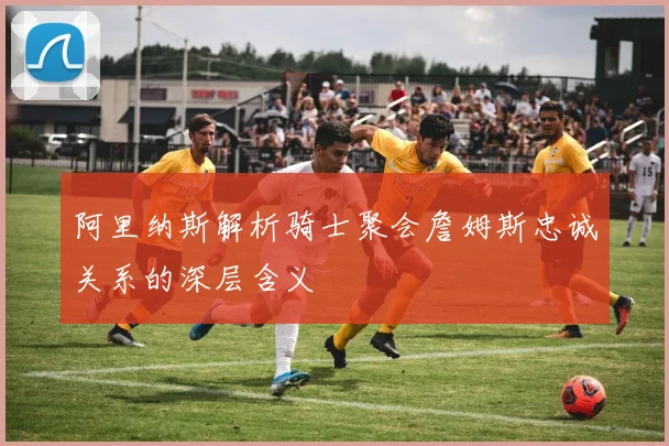 阿里纳斯解析骑士聚会詹姆斯忠诚关系的深层含义