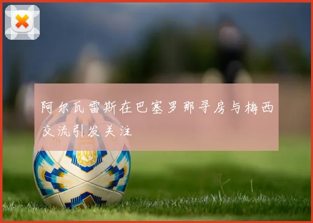 阿尔瓦雷斯在巴塞罗那寻房与梅西交流引发关注