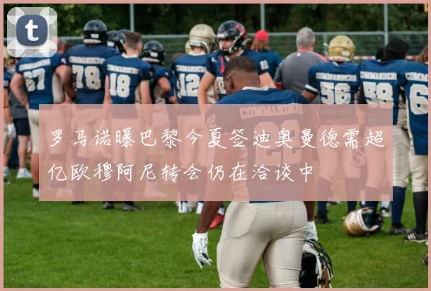 罗马诺曝巴黎今夏签迪奥曼德需超亿欧穆阿尼转会仍在洽谈中